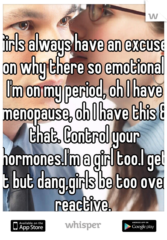 Girls always have an excuse on why there so emotional. I'm on my period, oh I have menopause, oh I have this & that. Control your hormones.I'm a girl too.I get it but dang,girls be too over reactive. 