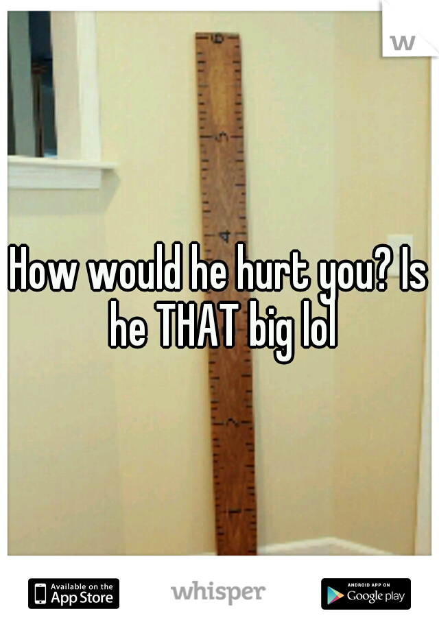 How would he hurt you? Is he THAT big lol