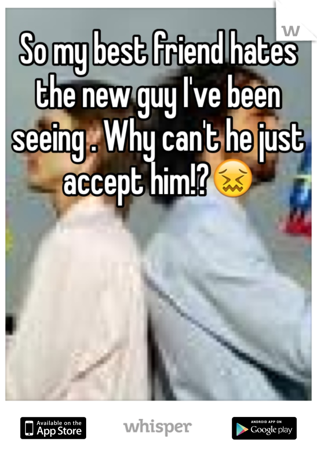 So my best friend hates the new guy I've been seeing . Why can't he just accept him!?😖