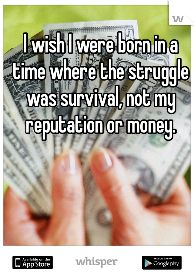 I wish I were born in a time where the struggle was survival, not my reputation or money. 
