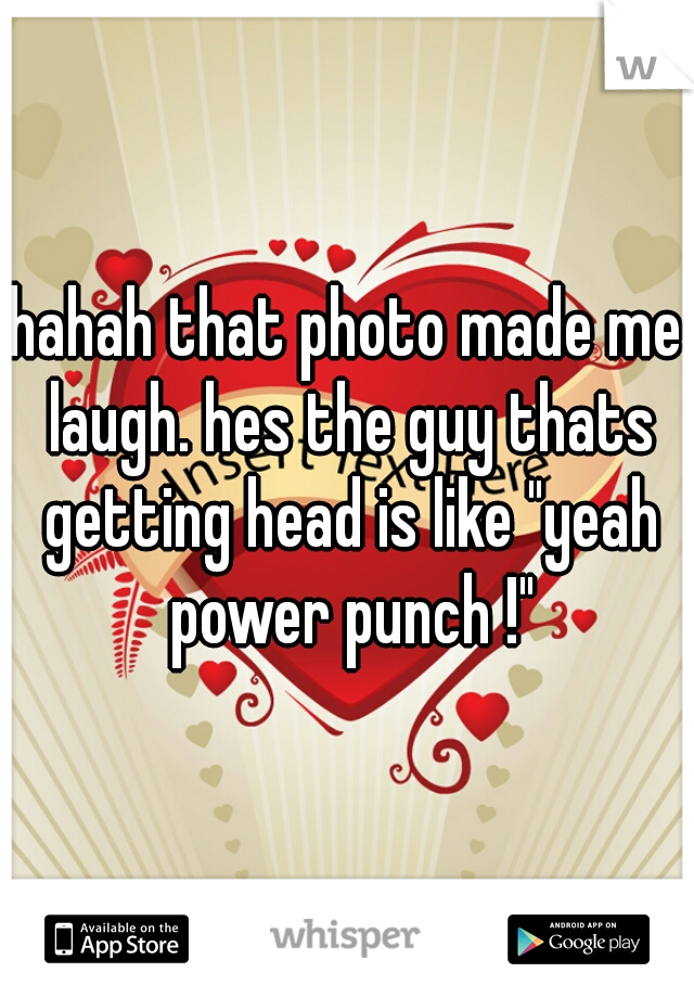 hahah that photo made me laugh. hes the guy thats getting head is like "yeah power punch !"