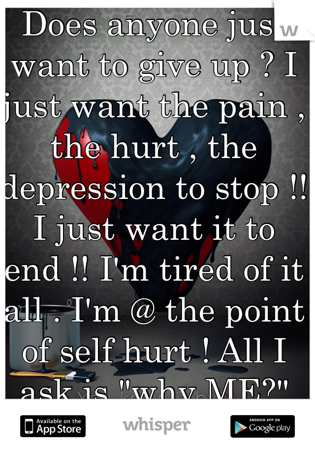 Does anyone just want to give up ? I just want the pain , the hurt , the depression to stop !! I just want it to end !! I'm tired of it all . I'm @ the point of self hurt ! All I ask is "why ME?"