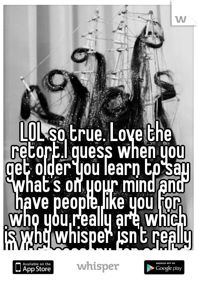 LOL so true. Love the retort.I guess when you get older you learn to say what's on your mind and have people like you for who you really are which is why whisper isn't really OMG necessary for adults.