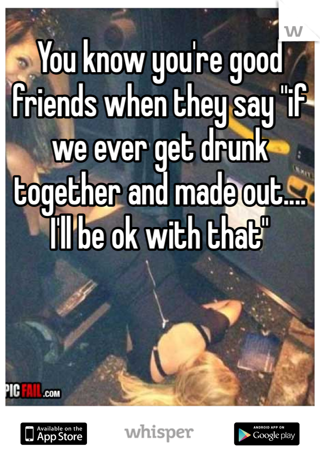 You know you're good friends when they say "if we ever get drunk together and made out.... I'll be ok with that"