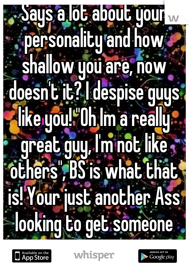 Says a lot about your personality and how shallow you are, now doesn't it? I despise guys like you! "Oh Im a really great guy, I'm not like others", BS is what that is! Your just another Ass looking to get someone into your pants! 