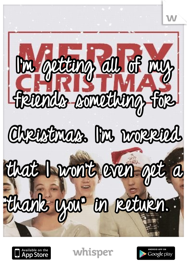 I'm getting all of my friends something for Christmas. I'm worried that I won't even get a "thank you" in return.  