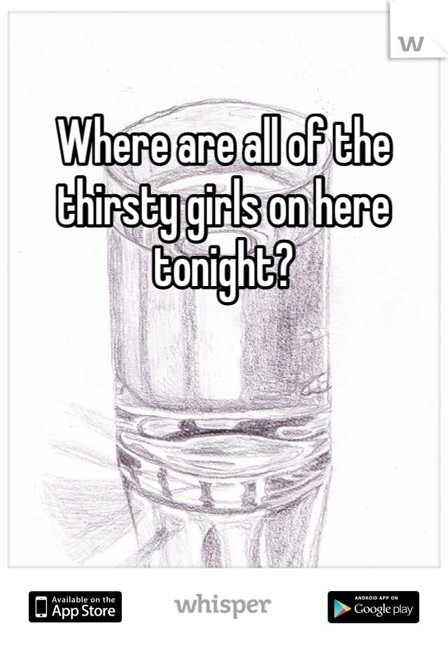 Where are all of the thirsty girls on here tonight?