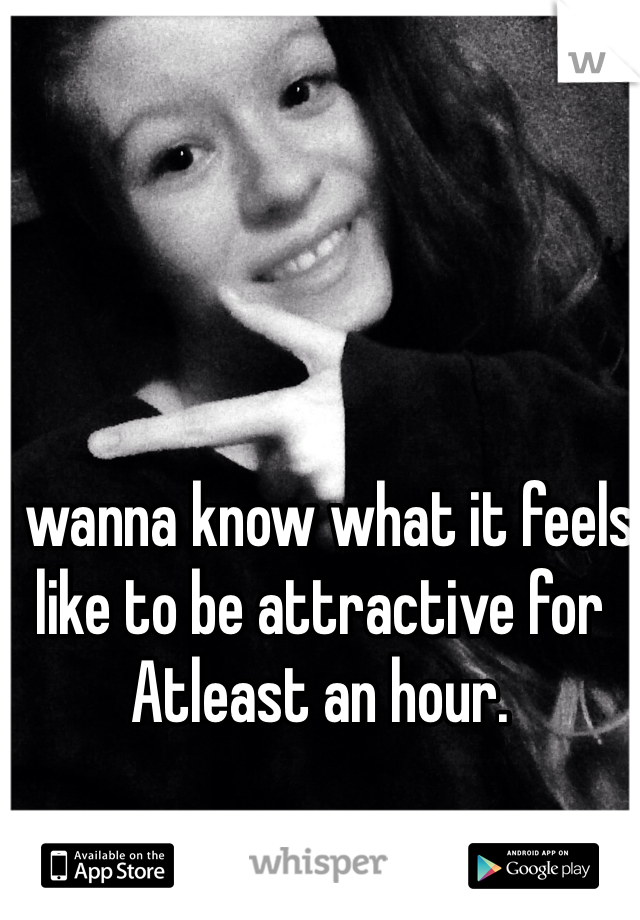I wanna know what it feels like to be attractive for Atleast an hour.