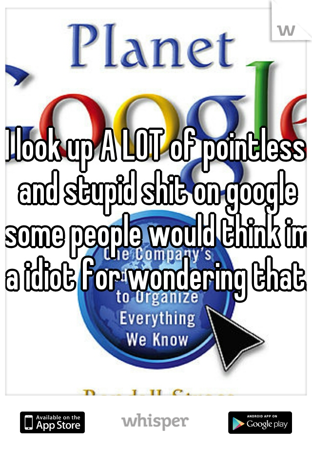 I look up A LOT of pointless and stupid shit on google some people would think im a idiot for wondering that.