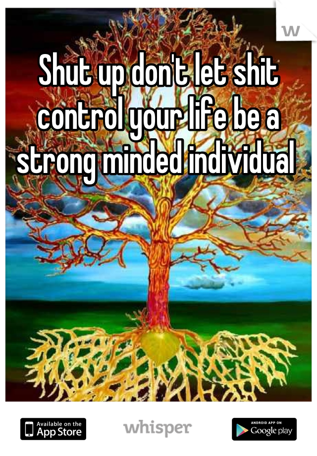 Shut up don't let shit control your life be a strong minded individual 
