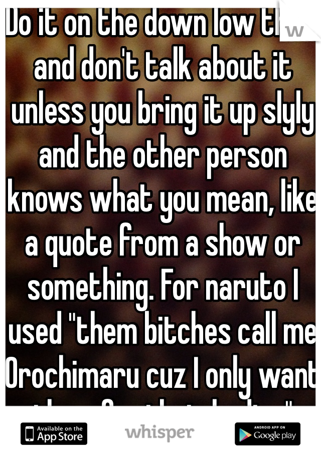 Do it on the down low then, and don't talk about it unless you bring it up slyly and the other person knows what you mean, like a quote from a show or something. For naruto I used "them bitches call me Orochimaru cuz I only want them for their bodies"