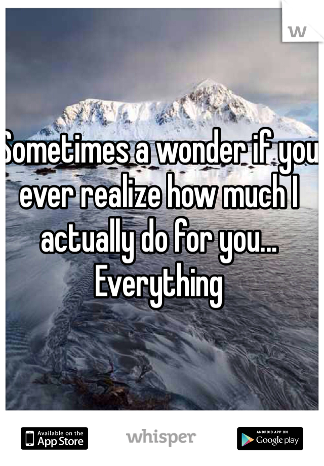 Sometimes a wonder if you ever realize how much I actually do for you... Everything 