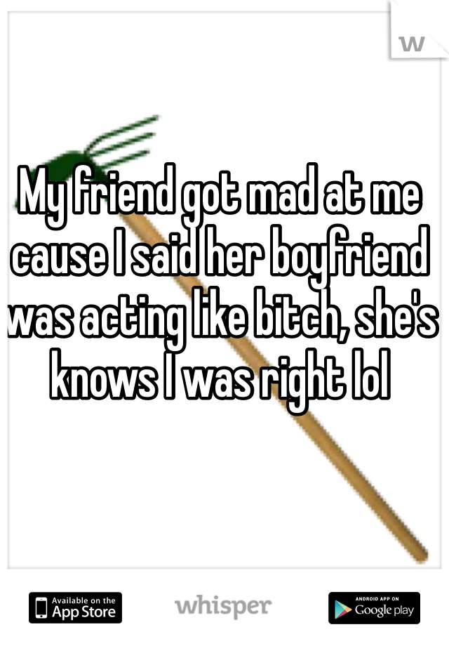 My friend got mad at me cause I said her boyfriend was acting like bitch, she's knows I was right lol 