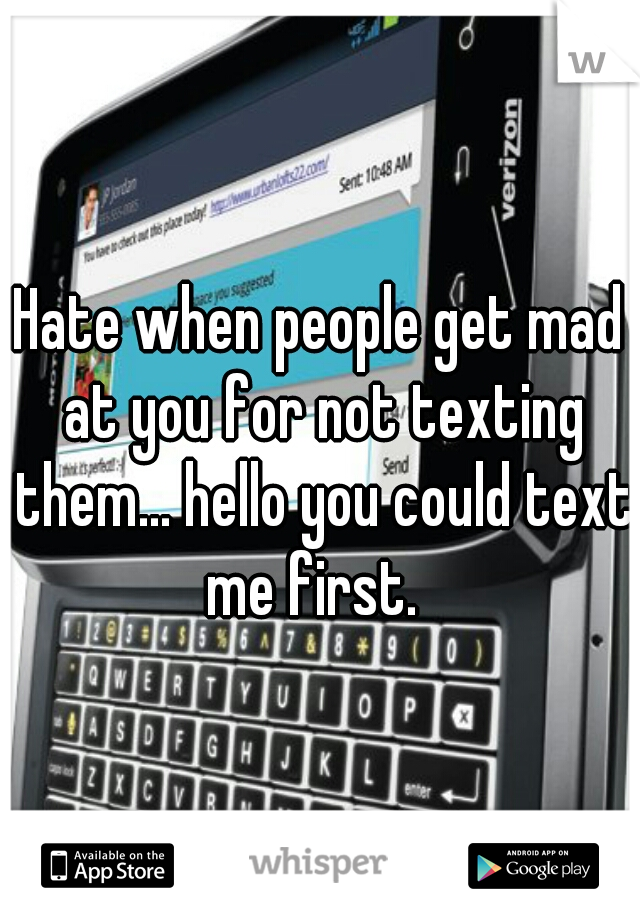 Hate when people get mad at you for not texting them... hello you could text me first.  