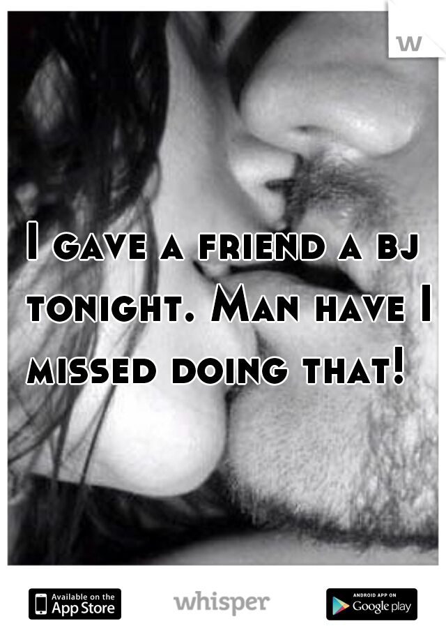 I gave a friend a bj tonight. Man have I missed doing that!  