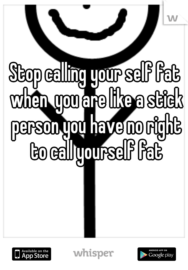 Stop calling your self fat when  you are like a stick person you have no right to call yourself fat