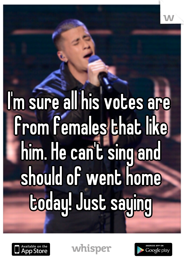 I'm sure all his votes are from females that like him. He can't sing and should of went home today! Just saying
