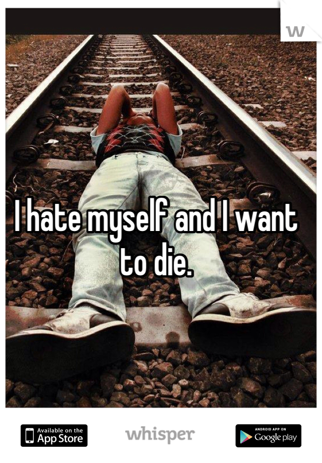 I hate myself and I want to die. 
