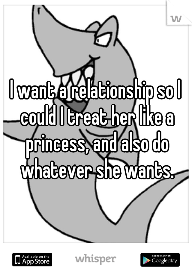 I want a relationship so I could I treat her like a princess, and also do whatever she wants.
