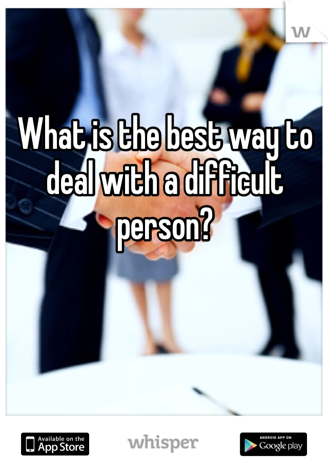 What is the best way to deal with a difficult person? 