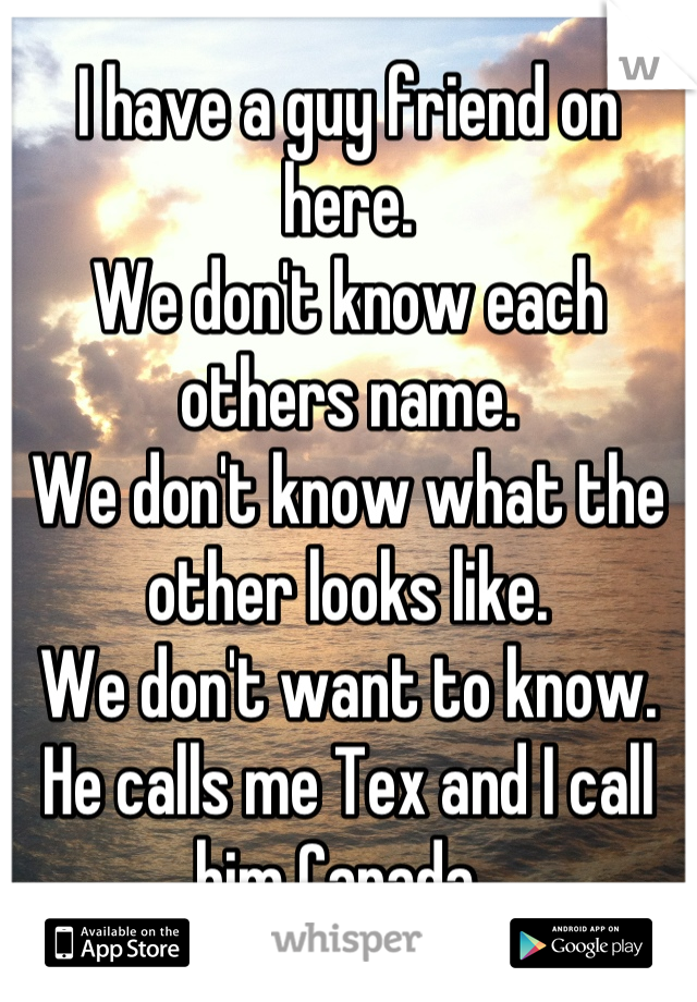 I have a guy friend on here. 
We don't know each others name. 
We don't know what the other looks like. 
We don't want to know. 
He calls me Tex and I call him Canada. 