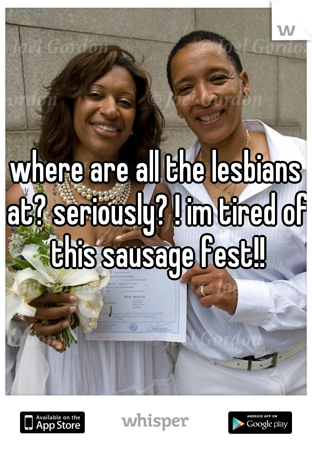where are all the lesbians at? seriously? ! im tired of this sausage fest!!