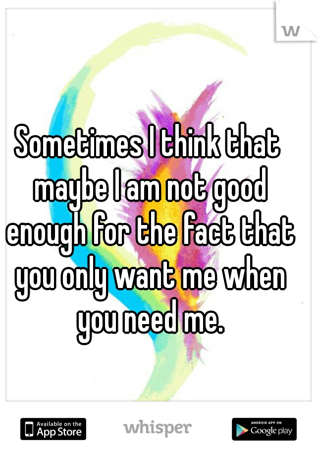 Sometimes I think that maybe I am not good enough for the fact that you only want me when you need me.