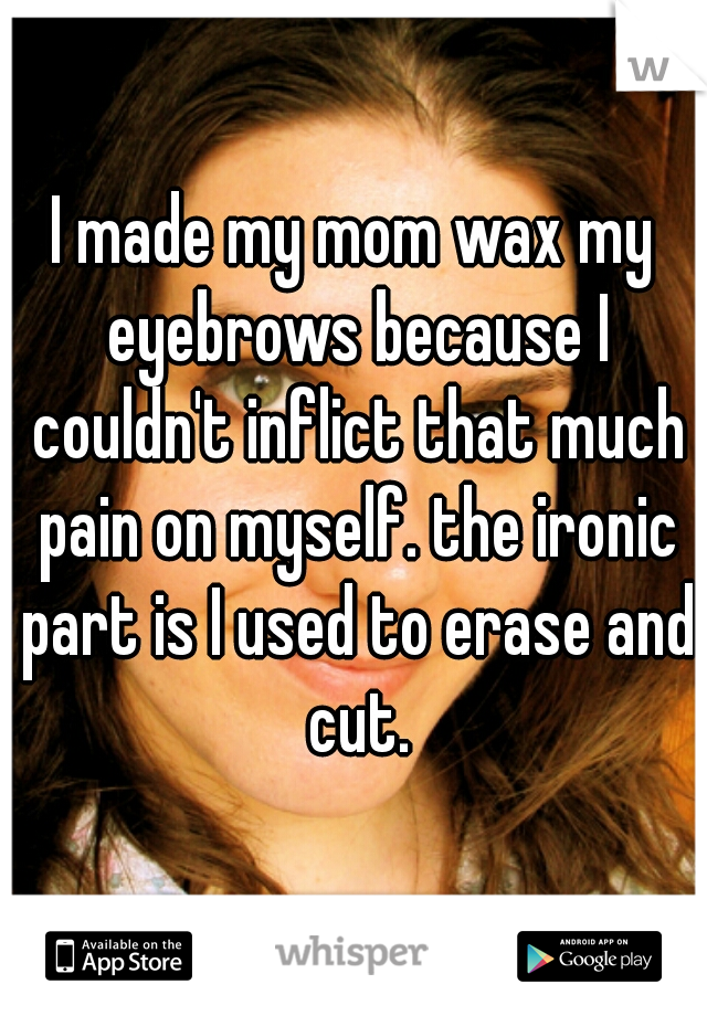 I made my mom wax my eyebrows because I couldn't inflict that much pain on myself. the ironic part is I used to erase and cut.