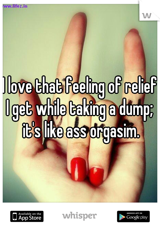 I love that feeling of relief I get while taking a dump;  it's like ass orgasim.