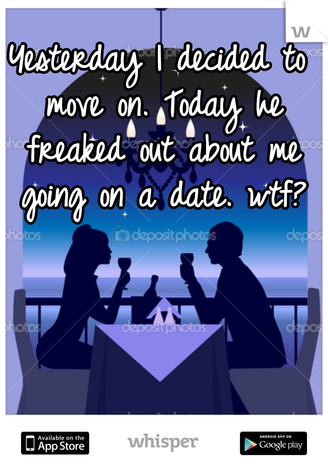 Yesterday I decided to move on. Today he freaked out about me going on a date. wtf?