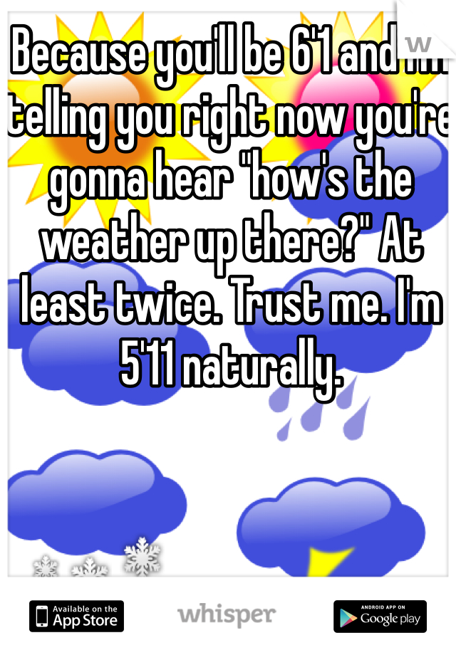 Because you'll be 6'1 and I'm telling you right now you're gonna hear "how's the weather up there?" At least twice. Trust me. I'm 5'11 naturally. 