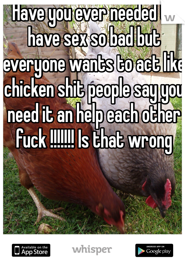 Have you ever needed to have sex so bad but everyone wants to act like chicken shit people say you need it an help each other fuck !!!!!!! Is that wrong 