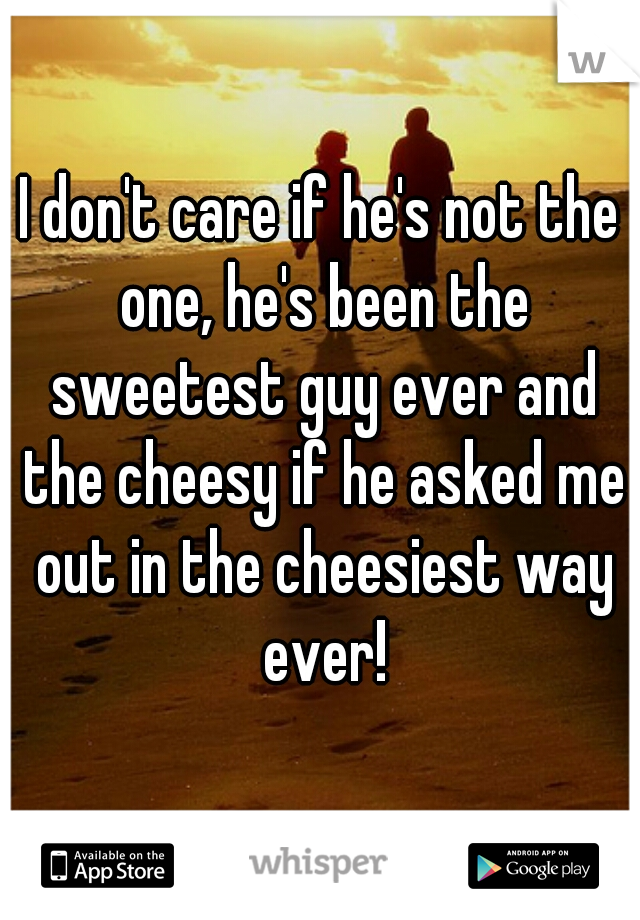 I don't care if he's not the one, he's been the sweetest guy ever and the cheesy if he asked me out in the cheesiest way ever!