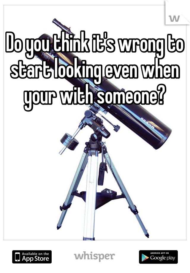 Do you think it's wrong to start looking even when your with someone?