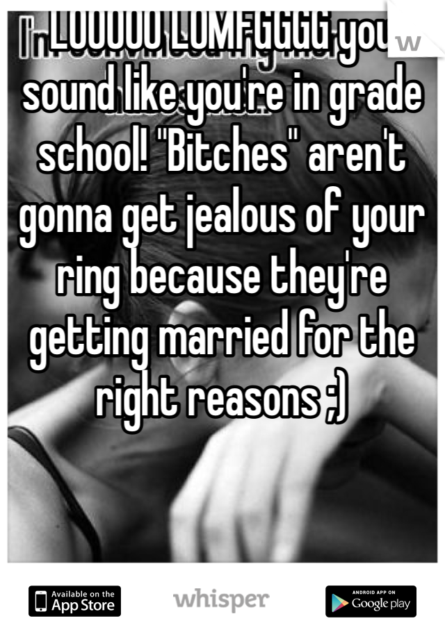 LOOOOO LOMFGGGG you sound like you're in grade school! "Bitches" aren't gonna get jealous of your ring because they're getting married for the right reasons ;) 