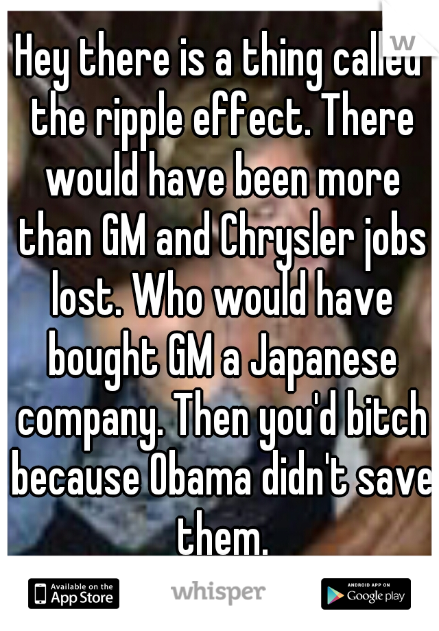 Hey there is a thing called the ripple effect. There would have been more than GM and Chrysler jobs lost. Who would have bought GM a Japanese company. Then you'd bitch because Obama didn't save them.