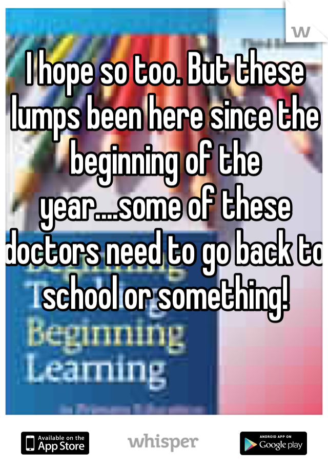 I hope so too. But these lumps been here since the beginning of the year....some of these doctors need to go back to school or something! 