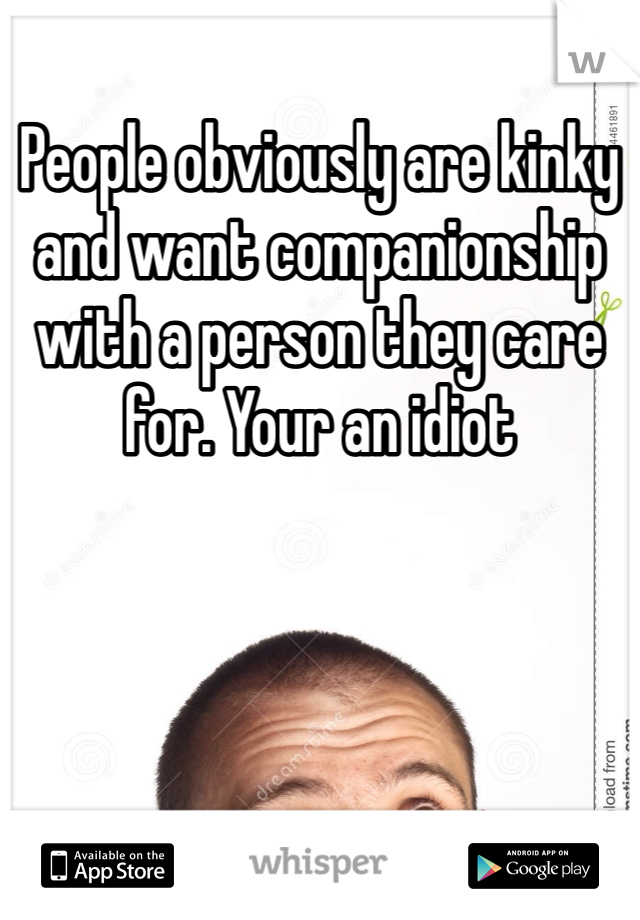 People obviously are kinky and want companionship with a person they care for. Your an idiot 
