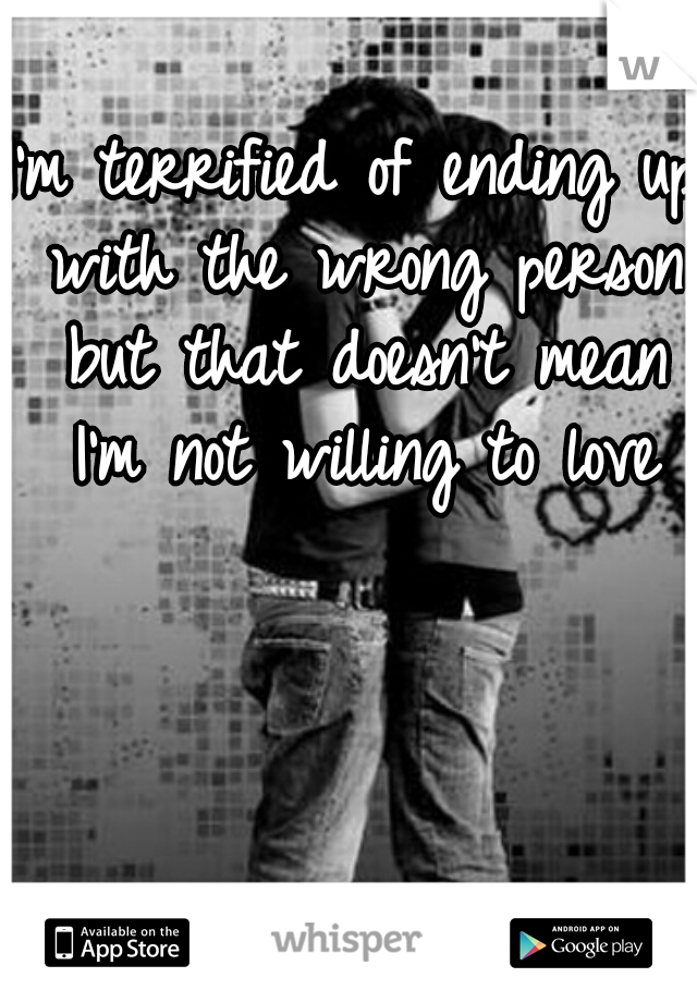 I'm terrified of ending up with the wrong person but that doesn't mean I'm not willing to love