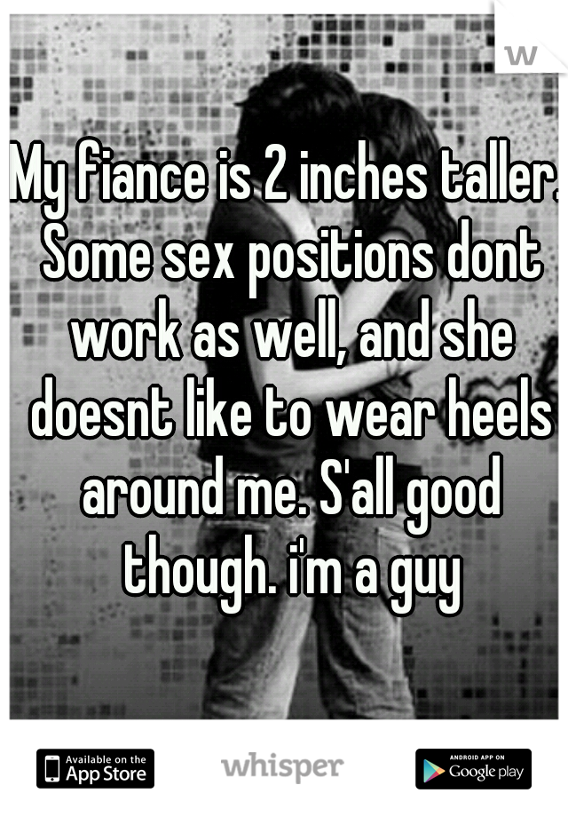 My fiance is 2 inches taller. Some sex positions dont work as well, and she doesnt like to wear heels around me. S'all good though. i'm a guy