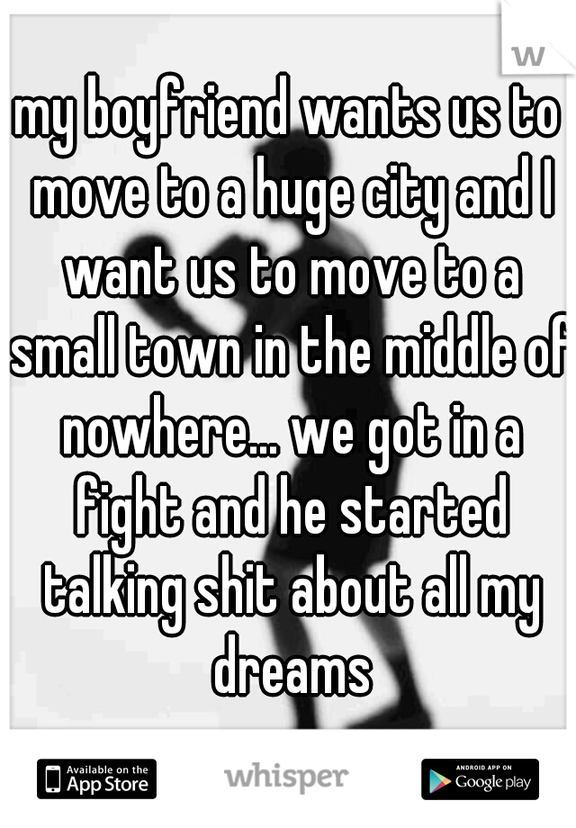 my boyfriend wants us to move to a huge city and I want us to move to a small town in the middle of nowhere... we got in a fight and he started talking shit about all my dreams