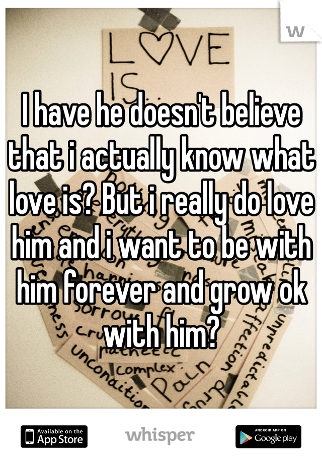 I have he doesn't believe that i actually know what love is? But i really do love him and i want to be with him forever and grow ok with him?