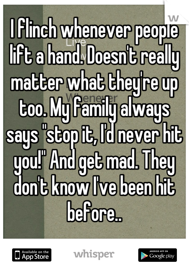 I flinch whenever people lift a hand. Doesn't really matter what they're up too. My family always says "stop it, I'd never hit you!" And get mad. They don't know I've been hit before..