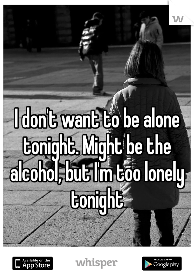 I don't want to be alone tonight. Might be the alcohol, but I'm too lonely tonight