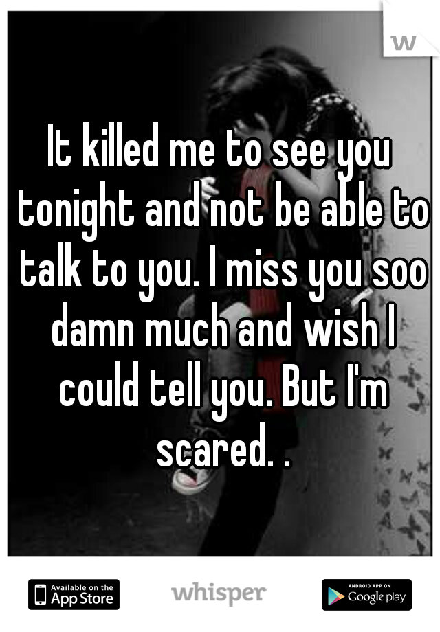 It killed me to see you tonight and not be able to talk to you. I miss you soo damn much and wish I could tell you. But I'm scared. .