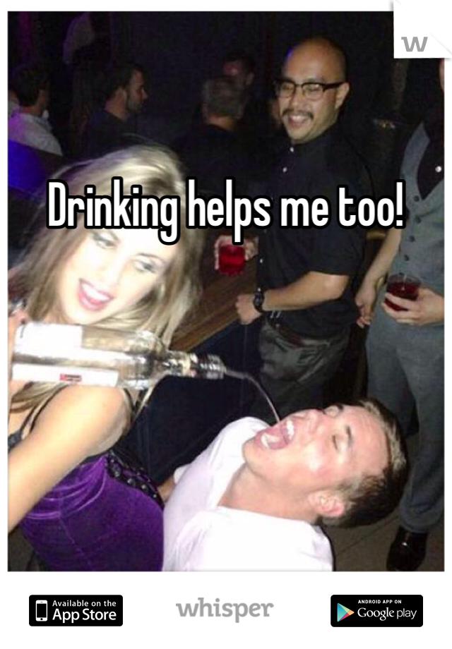 Drinking helps me too!