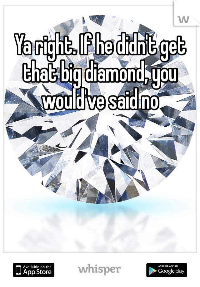 Ya right. If he didn't get that big diamond, you would've said no 