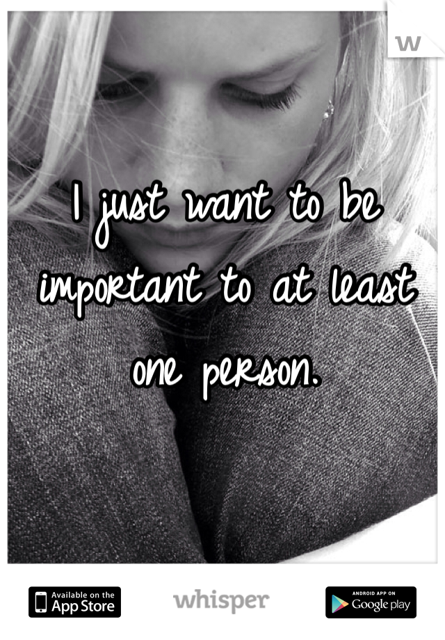 I just want to be important to at least one person.