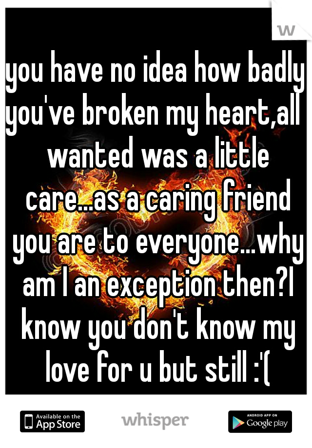 you have no idea how badly you've broken my heart,all I wanted was a little care...as a caring friend you are to everyone...why am I an exception then?I know you don't know my love for u but still :'(