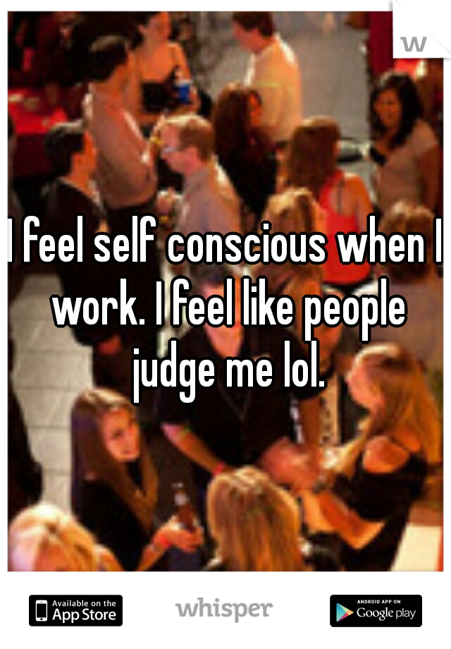 I feel self conscious when I work. I feel like people judge me lol.